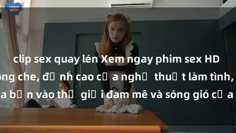clip sex quay lén Xem ngay phim sex HD chất lượng cao không che, đỉnh cao của nghệ thuật làm tình, đưa bạn vào thế giới đam mê và sóng gió của tình yêu không giới hạn.