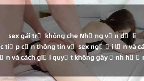 sex gái trẻ không che Những vấn đề liên quan đến việc tiếp cận thông tin về sex người lớn và cách giải quyết không gây ảnh hưởng đến trẻ em