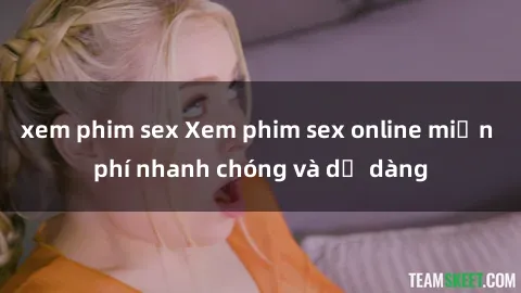 xem phim sex Xem phim sex online miễn phí nhanh chóng và dễ dàng