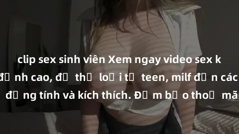 clip sex sinh viên Xem ngay video sex không che miễn phí đỉnh cao, đủ thể loại từ teen, milf đến các cảnh quan hệ đồng tính và kích thích. Đảm bảo thoả mãn mọi khả năng kích thích của bạn!