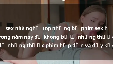 sex nhà nghỉ Top những bộ phim sex hay nhất nên xem trong năm nay để không bỏ lỡ những thước phim hấp dẫn và đầy kịch tính.
