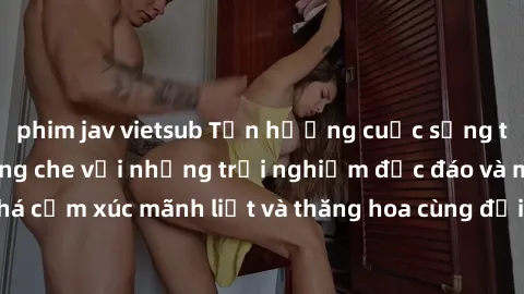 phim jav vietsub Tận hưởng cuộc sống tình dục online không che với những trải nghiệm độc đáo và mới lạ. Khám phá cảm xúc mãnh liệt và thăng hoa cùng đối tác tại các trang web chuyên nghiệp.