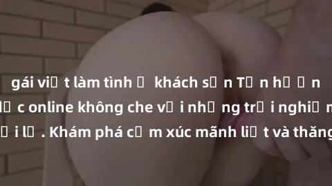 gái việt làm tình ở khách sạn Tận hưởng cuộc sống tình dục online không che với những trải nghiệm độc đáo và mới lạ. Khám phá cảm xúc mãnh liệt và thăng hoa cùng đối tác tại các trang web chuyên nghiệ