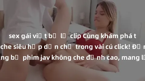 sex gái việt bị lộ clip Cùng khám phá thế giới jav không che siêu hấp dẫn chỉ trong vài cú click! Đắm chìm trong những bộ phim jav không che đỉnh cao, mang lại trải nghiệm thú vị và đầy kích thích.