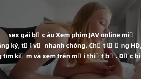 sex gái bắc âu Xem phim JAV online miễn phí không cần đăng ký, tải về nhanh chóng. Chất lượng HD, dễ dàng tìm kiếm và xem trên mọi thiết bị. Đặc biệt, không quảng cáo làm phiền.