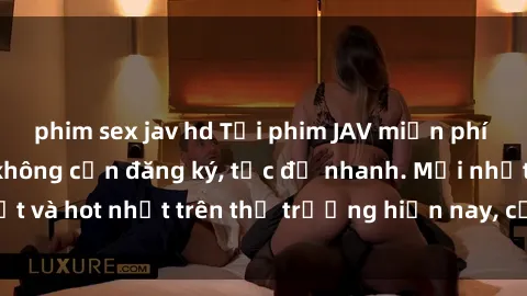 phim sex jav hd Tải phim JAV miễn phí chất lượng cao, không cần đăng ký, tốc độ nhanh. Mới nhất và hot nhất trên thị trường hiện nay, cập nhật hàng ngày.