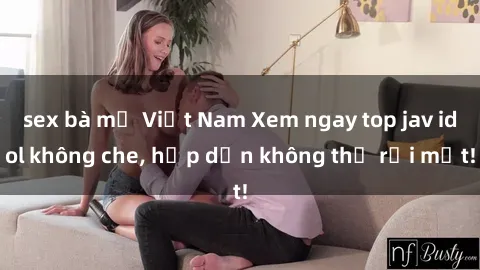 sex bà mẹ Việt Nam Xem ngay top jav idol không che, hấp dẫn không thể rời mắt!