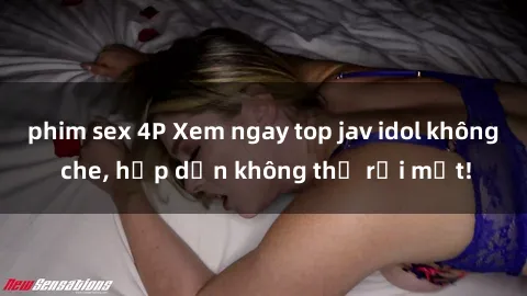 phim sex 4P Xem ngay top jav idol không che, hấp dẫn không thể rời mắt!