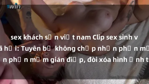 sex khách sạn việt nam Clip sex sinh viên gây sốt mạng xã hội: Tuyên bố không chấp nhận phần mềm gián điệp, đòi xóa hình ảnh trên internet