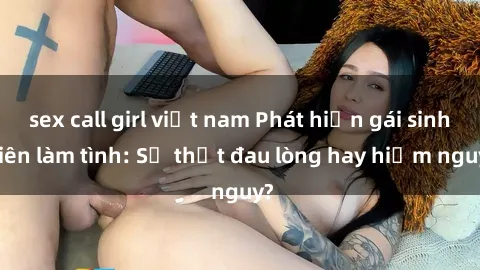sex call girl việt nam Phát hiện gái sinh viên làm tình: Sự thật đau lòng hay hiểm nguy?