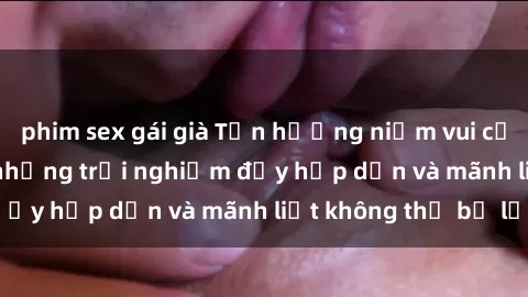 phim sex gái già Tận hưởng niềm vui của sex với gái trẻ: những trải nghiệm đầy hấp dẫn và mãnh liệt không thể bỏ lỡ