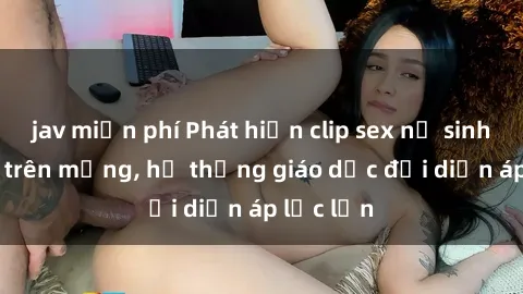 jav miễn phí Phát hiện clip sex nữ sinh gây sốc trên mạng, hệ thống giáo dục đối diện áp lực lớn