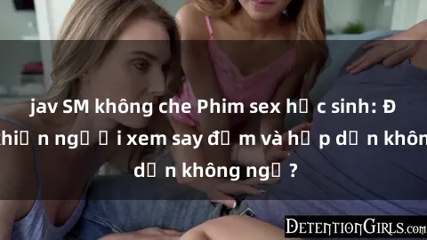 jav SM không che Phim sex học sinh: Điều gì khiến người xem say đắm và hấp dẫn không ngờ?