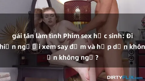 gái tân làm tình Phim sex học sinh: Điều gì khiến người xem say đắm và hấp dẫn không ngờ?