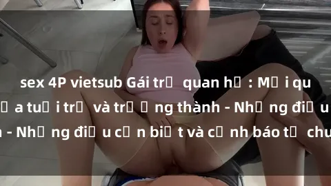 sex 4P vietsub Gái trẻ quan hệ: Mối quan hệ khác biệt giữa tuổi trẻ và trưởng thành - Những điều cần biết và cảnh báo từ chuyên gia