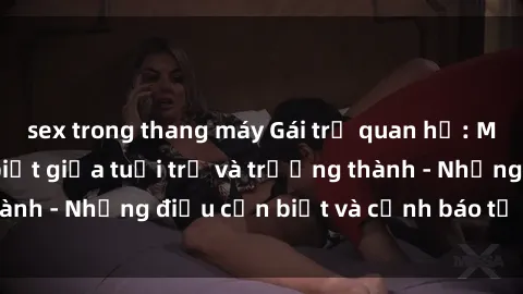 sex trong thang máy Gái trẻ quan hệ: Mối quan hệ khác biệt giữa tuổi trẻ và trưởng thành - Những điều cần biết và cảnh báo từ chuyên gia