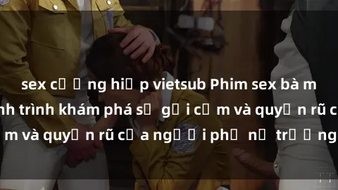 sex cưỡng hiếp vietsub Phim sex bà mẹ nóng bỏng: Hành trình khám phá sự gợi cảm và quyến rũ của người phụ nữ trưởng thành.