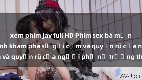 xem phim jav full HD Phim sex bà mẹ nóng bỏng: Hành trình khám phá sự gợi cảm và quyến rũ của người phụ nữ trưởng thành.