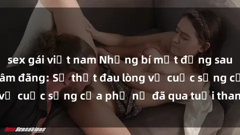 sex gái việt nam Những bí mật đằng sau vẻ ngoài gái già dâm đãng: Sự thật đau lòng về cuộc sống của phụ nữ đã qua tuổi thanh xuân