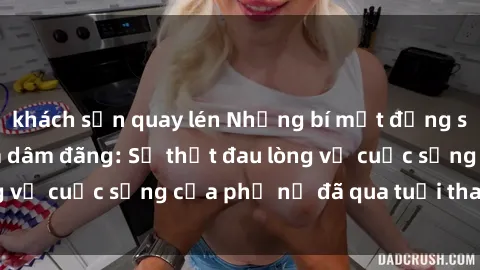 khách sạn quay lén Những bí mật đằng sau vẻ ngoài gái già dâm đãng: Sự thật đau lòng về cuộc sống của phụ nữ đã qua tuổi thanh xuân