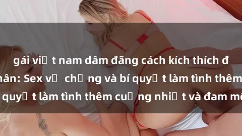 gái việt nam dâm đãng cách kích thích đam mê trong hôn nhân: Sex vợ chồng và bí quyết làm tình thêm cuồng nhiệt và đam mê