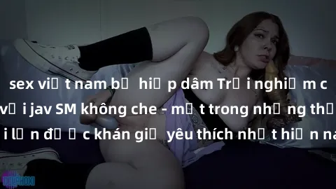 sex việt nam bị hiếp dâm Trải nghiệm cảm xúc thăng hoa với jav SM không che - một trong những thể loại phim người lớn được khán giả yêu thích nhất hiện nay. Đảm bảo đem lại sự hấp dẫn, kích thích tối 