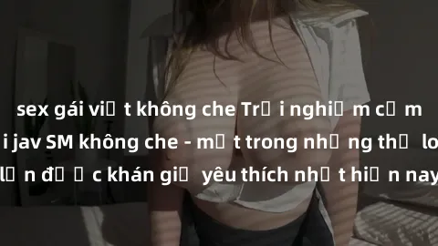 sex gái việt không che Trải nghiệm cảm xúc thăng hoa với jav SM không che - một trong những thể loại phim người lớn được khán giả yêu thích nhất hiện nay. Đảm bảo đem lại sự hấp dẫn, kích thích tối đa