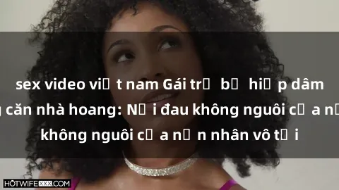 sex video việt nam Gái trẻ bị hiếp dâm bạo lực trong căn nhà hoang: Nỗi đau không nguôi của nạn nhân vô tội