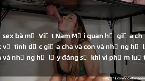 sex bà mẹ Việt Nam Mối quan hệ giữa cha và con: Sự thật về tình dục giữa cha và con và những hệ lụy đáng sợ khi vi phạm luật pháp.