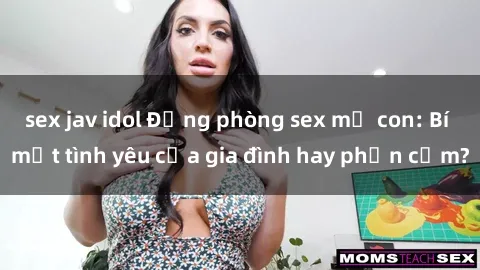 sex jav idol Động phòng sex mẹ con: Bí mật tình yêu của gia đình hay phản cảm?