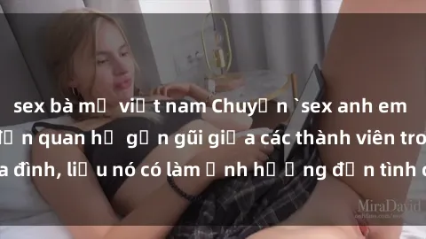 sex bà mẹ việt nam Chuyện `sex anh em ruột` - Đề cập đến quan hệ gần gũi giữa các thành viên trong gia đình, liệu nó có làm ảnh hưởng đến tình cảm gia đình hay không?