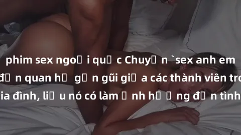 phim sex ngoại quốc Chuyện `sex anh em ruột` - Đề cập đến quan hệ gần gũi giữa các thành viên trong gia đình, liệu nó có làm ảnh hưởng đến tình cảm gia đình hay không?