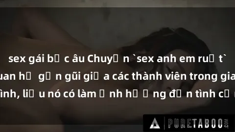 sex gái bắc âu Chuyện `sex anh em ruột` - Đề cập đến quan hệ gần gũi giữa các thành viên trong gia đình, liệu nó có làm ảnh hưởng đến tình cảm gia đình hay không?