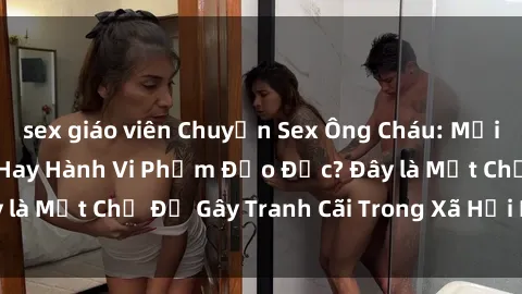 sex giáo viên Chuyện Sex Ông Cháu: Mối Quan Hệ Gia Đình Hay Hành Vi Phạm Đạo Đức? Đây là Một Chủ Đề Gây Tranh Cãi Trong Xã Hội Hiện Nay.