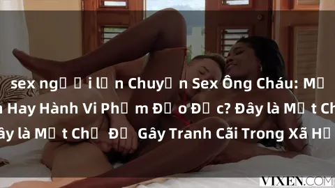 sex người lớn Chuyện Sex Ông Cháu: Mối Quan Hệ Gia Đình Hay Hành Vi Phạm Đạo Đức? Đây là Một Chủ Đề Gây Tranh Cãi Trong Xã Hội Hiện Nay.