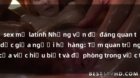 sex mỹ latinh Những vấn đề đáng quan tâm về quan hệ tình dục giữa người họ hàng: Tầm quan trọng của việc hiểu biết và đề phòng trong việc tiếp xúc trong gia đình.