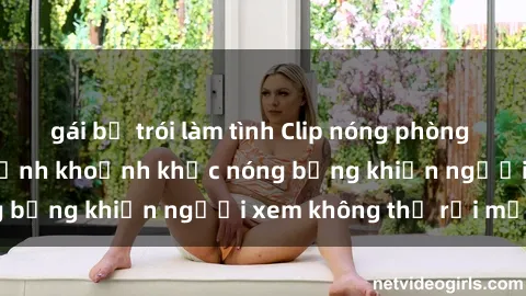 gái bị trói làm tình Clip nóng phòng tắm gây sốt: Cận cảnh khoảnh khắc nóng bỏng khiến người xem không thể rời mắt