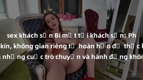 sex khách sạn Bí mật tại khách sạn: Phòng quay lén khép kín, không gian riêng tư hoàn hảo để thực hiện những cuộc trò chuyện và hành động không bị người khác phát hiện.