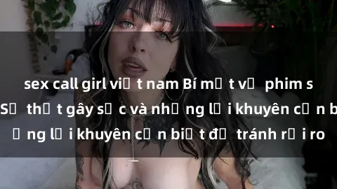 sex call girl việt nam Bí mật về phim sex nơi công cộng: Sự thật gây sốc và những lời khuyên cần biết để tránh rủi ro