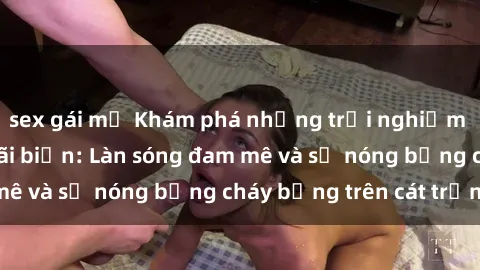 sex gái mỹ Khám phá những trải nghiệm độc đáo tại sex bãi biển: Làn sóng đam mê và sự nóng bỏng cháy bỏng trên cát trắng