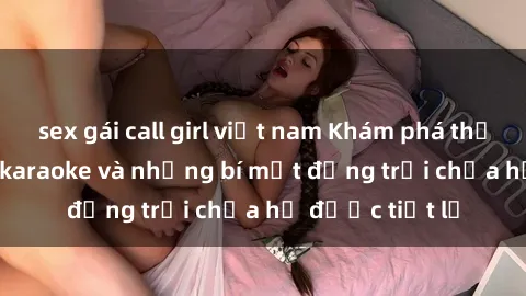 sex gái call girl việt nam Khám phá thế giới sex quán karaoke và những bí mật động trời chưa hề được tiết lộ