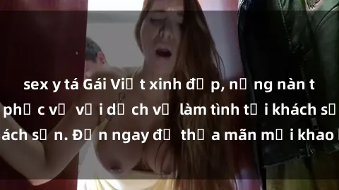 sex y tá Gái Việt xinh đẹp, nồng nàn tình cảm, sẵn sàng phục vụ với dịch vụ làm tình tại khách sạn. Đến ngay để thỏa mãn mọi khao khát của bạn!