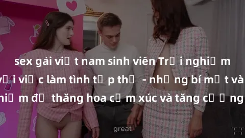 sex gái việt nam sinh viên Trải nghiệm hứng khởi cùng với việc làm tình tập thể - những bí mật và kinh nghiệm để thăng hoa cảm xúc và tăng cường sự gắn kết trong mối quan hệ