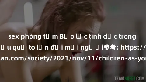 sex phòng tắm Bạo lực tình dục trong nhóm: nguy cơ và hậu quả to lớn đối mọi người参考: https://www.theguardian.com/society/2021/nov/11/children-as-young-as-four-are-being-sexually-abused-by-groups-in-u