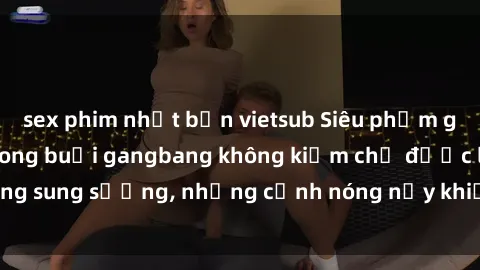 sex phim nhật bản vietsub Siêu phẩm gái Việt tham gia trong buổi gangbang không kiềm chế được lòng sung sướng, những cảnh nóng nảy khiến ai cũng phải mãn nhãn