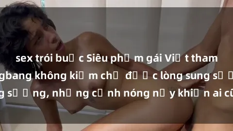 sex trói buộc Siêu phẩm gái Việt tham gia trong buổi gangbang không kiềm chế được lòng sung sướng, những cảnh nóng nảy khiến ai cũng phải mãn nhãn