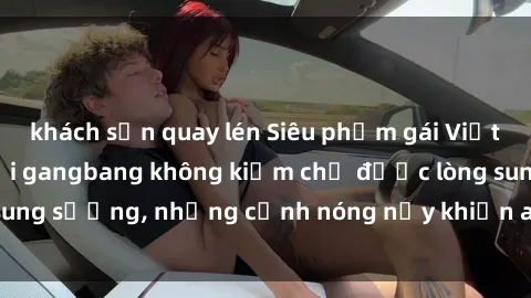 khách sạn quay lén Siêu phẩm gái Việt tham gia trong buổi gangbang không kiềm chế được lòng sung sướng, những cảnh nóng nảy khiến ai cũng phải mãn nhãn