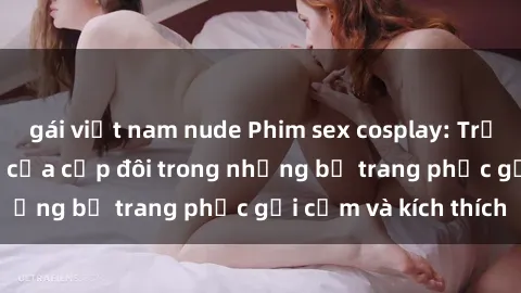 gái việt nam nude Phim sex cosplay: Trải nghiệm tuyệt vời của cặp đôi trong những bộ trang phục gợi cảm và kích thích