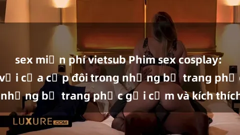 sex miễn phí vietsub Phim sex cosplay: Trải nghiệm tuyệt vời của cặp đôi trong những bộ trang phục gợi cảm và kích thích