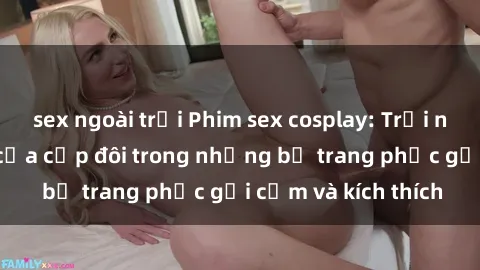 sex ngoài trời Phim sex cosplay: Trải nghiệm tuyệt vời của cặp đôi trong những bộ trang phục gợi cảm và kích thích